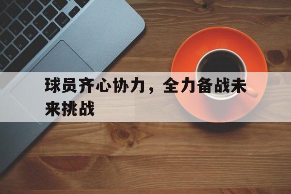 球员齐心协力，全力备战未来挑战的简单介绍